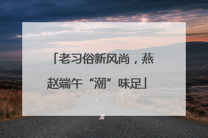 老习俗新风尚，燕赵端午“潮”味足