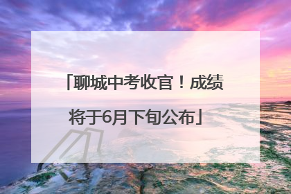 聊城中考收官！成绩将于6月下旬公布