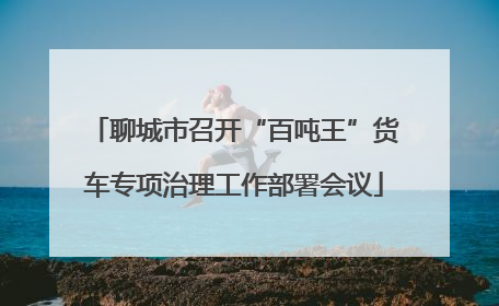 聊城市召开“百吨王”货车专项治理工作部署会议