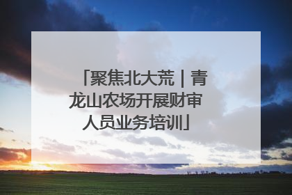 聚焦北大荒｜青龙山农场开展财审人员业务培训