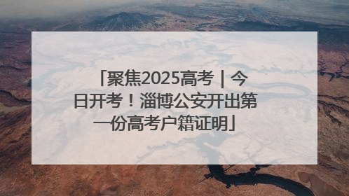 聚焦2025高考｜今日开考！淄博公安开出第一份高考户籍证明