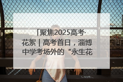 聚焦2025高考·花絮｜高考首日，淄博中学考场外的“永生花”传递温暖与祝福