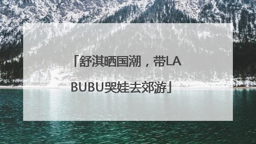 舒淇晒国潮，带LABUBU哭娃去郊游