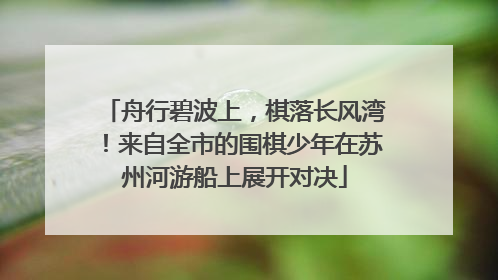 舟行碧波上，棋落长风湾！来自全市的围棋少年在苏州河游船上展开对决