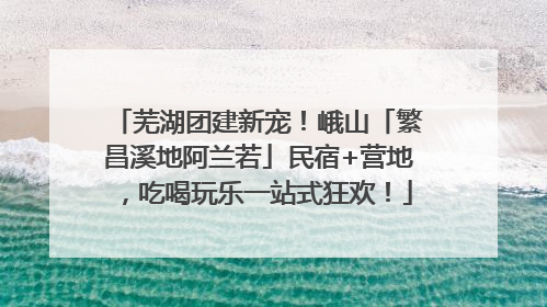 芜湖团建新宠！峨山「繁昌溪地阿兰若」民宿+营地，吃喝玩乐一站式狂欢！