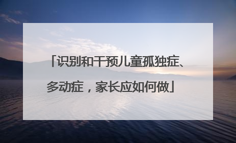 识别和干预儿童孤独症、多动症，家长应如何做