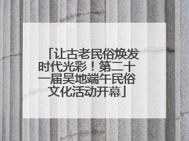 让古老民俗焕发时代光彩！第二十一届吴地端午民俗文化活动开幕