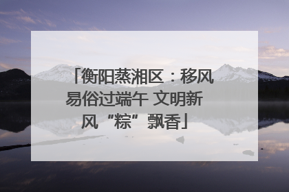衡阳蒸湘区：移风易俗过端午 文明新风“粽”飘香