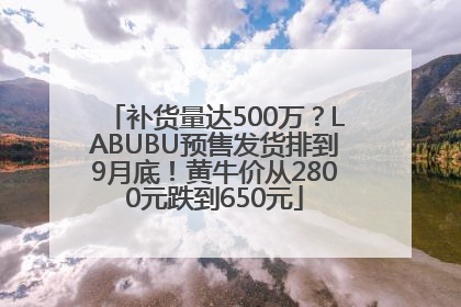 补货量达500万？LABUBU预售发货排到9月底！黄牛价从2800元跌到650元