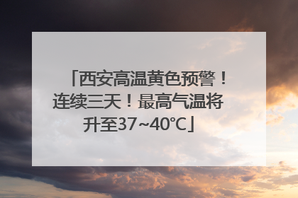 西安高温黄色预警！连续三天！最高气温将升至37~40℃