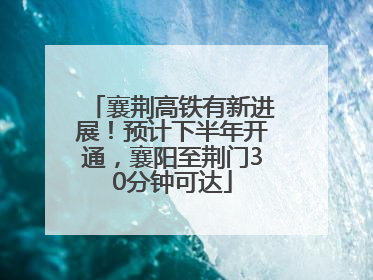 襄荆高铁有新进展！预计下半年开通，襄阳至荆门30分钟可达