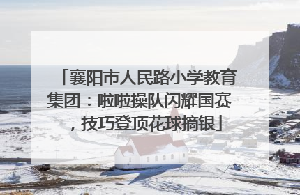 襄阳市人民路小学教育集团：啦啦操队闪耀国赛，技巧登顶花球摘银