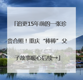 追更15年前的一张珍贵合照！重庆“棒棒”父子故事暖心后续→