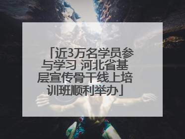 近3万名学员参与学习 河北省基层宣传骨干线上培训班顺利举办