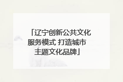 辽宁创新公共文化服务模式 打造城市主题文化品牌