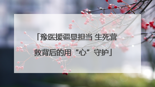 豫医援疆显担当 生死营救背后的用“心”守护