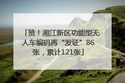 赞！湘江新区功能型无人车编码再“发证”86张，累计121张