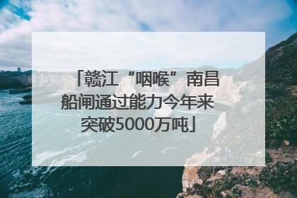 赣江“咽喉”南昌船闸通过能力今年来突破5000万吨