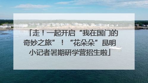走！一起开启“我在国门的奇妙之旅”！“花朵朵”昆明小记者暑期研学营招生啦