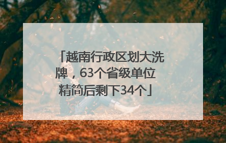 越南行政区划大洗牌，63个省级单位精简后剩下34个