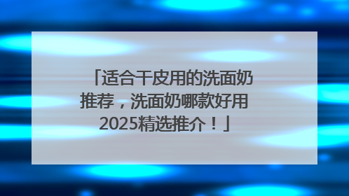 适合干皮用的洗面奶推荐，洗面奶哪款好用2025精选推介！