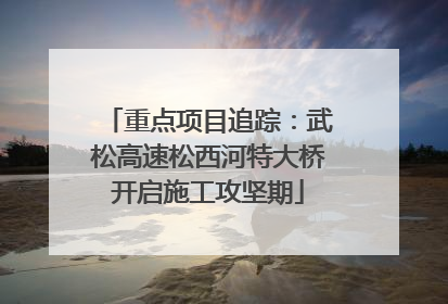 重点项目追踪：武松高速松西河特大桥开启施工攻坚期