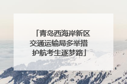 青岛西海岸新区交通运输局多举措护航考生逐梦路