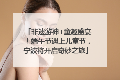 非遗游神+童趣盛宴！端午节遇上儿童节，宁波将开启奇妙之旅