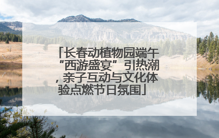 长春动植物园端午“西游盛宴”引热潮，亲子互动与文化体验点燃节日氛围