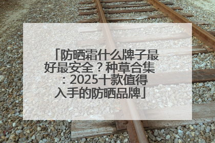 防晒霜什么牌子最好最安全？种草合集：2025十款值得入手的防晒品牌