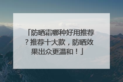 防晒霜哪种好用推荐？推荐十大款，防晒效果出众更温和！