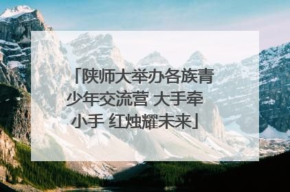 陕师大举办各族青少年交流营 大手牵小手 红烛耀未来