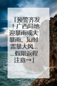 预警齐发！广西局地迎暴雨或大暴雨、短时雷暴大风……假期返程注意→