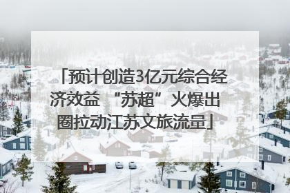 预计创造3亿元综合经济效益 “苏超”火爆出圈拉动江苏文旅流量