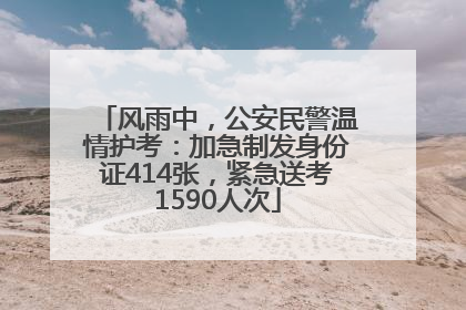 风雨中，公安民警温情护考：加急制发身份证414张，紧急送考1590人次
