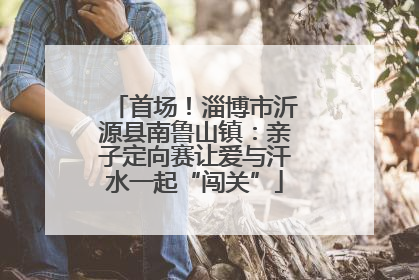 首场！淄博市沂源县南鲁山镇：亲子定向赛让爱与汗水一起“闯关”