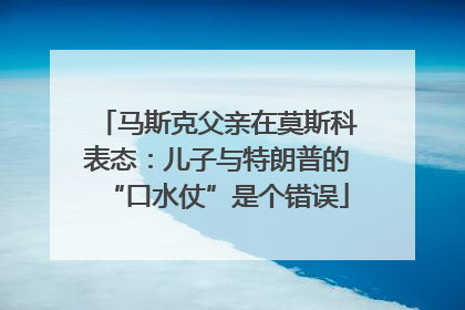 马斯克父亲在莫斯科表态：儿子与特朗普的“口水仗”是个错误