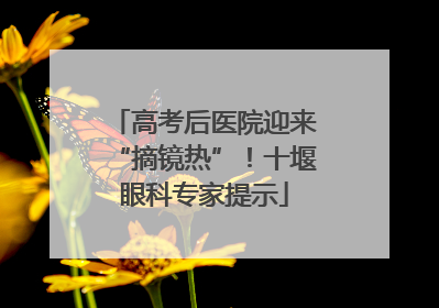 高考后医院迎来“摘镜热”！十堰眼科专家提示