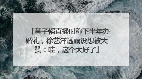 黄子韬直播时称下半年办婚礼，徐艺洋透露设想被大赞：哇，这个太好了