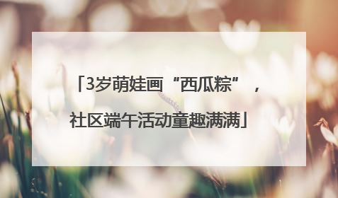 3岁萌娃画“西瓜粽”，社区端午活动童趣满满