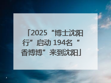 2025“博士沈阳行”启动 194名“香博博”来到沈阳
