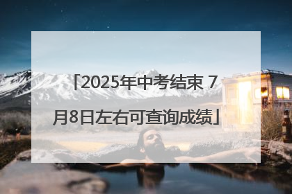2025年中考结束 7月8日左右可查询成绩