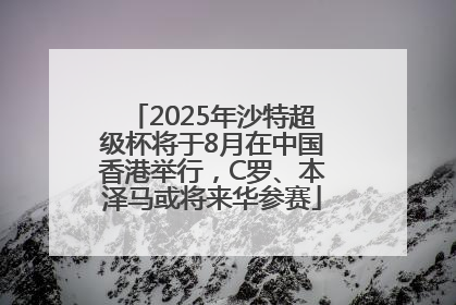 2025年沙特超级杯将于8月在中国香港举行，C罗、本泽马或将来华参赛