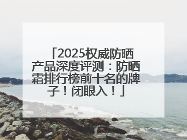 2025权威防晒产品深度评测：防晒霜排行榜前十名的牌子！闭眼入！