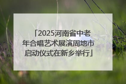2025河南省中老年合唱艺术展演周地市启动仪式在新乡举行