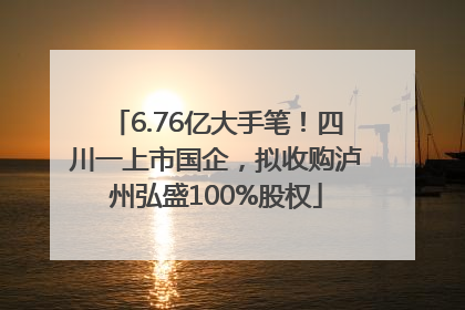 6.76亿大手笔！四川一上市国企，拟收购泸州弘盛100%股权
