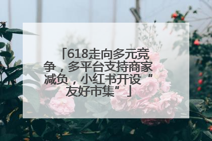 618走向多元竞争，多平台支持商家减负，小红书开设“友好市集”