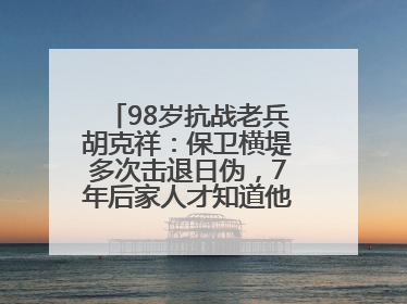 98岁抗战老兵胡克祥：保卫横堤多次击退日伪，7年后家人才知道他还活着